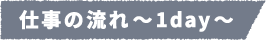 仕事の流れ~1day~
